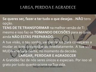 Se queres ser, fazer e ter tudo o que desejas…NÃO tens
opção.
TENS DETETRANSFORMAR na melhor versão deTi
mesmo e isso faz-se TOMANDO DECISÕES para as quais
ainda NÃO ESTÁS PREPARADO.
A tua visão, o teu sonho, vai dar-te luz para começares a
mudar as tuas circunstâncias imediatamente. A tua vida
MUDA imediatamente, no momento da decisão.
LARGAR, PERDOAR E AGRADECER
A Gratidão faz de nós seres únicos e especiais. Por isso sê
grato por tudo quanto ocorre naTua vida.
 