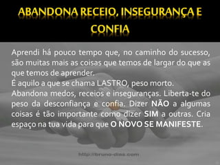 Aprendi há pouco tempo que, no caminho do sucesso,
são muitas mais as coisas que temos de largar do que as
que temos de aprender.
É aquilo a que se chama LASTRO, peso morto.
Abandona medos, receios e inseguranças. Liberta-te do
peso da desconfiança e confia. Dizer NÃO a algumas
coisas é tão importante como dizer SIM a outras. Cria
espaço na tua vida para que O NOVO SE MANIFESTE.
 