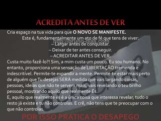 Cria espaço na tua vida para que O NOVO SE MANIFESTE.
Este é, fundamentalmente um ato de fé que tens de viver:
– Largar antes de conquistar.
– Deixar de ter antes conseguir.
– ACREDITAR ANTES DEVER.
Custa muito fazê-lo?! Sim, a mim custa um pouco. Eu sou humano. No
entanto, proporciona uma sensação de LIBERTAÇÃO tremenda e
indescritível. Permite-te expandir a mente. Permite-te estar mais perto
de alguém queTu desejas SERÀ medida que vais largando coisas,
pessoas, ideias que não te servem mais, vais revelando o teu brilho
pessoal, mostrando aquilo que realmente És.
E, aquilo que realmente és é a única coisa que interessa revelar, tudo o
resto já existe e tu não controlas. E crê, não tens que te preocupar com o
que não controlas.
POR ISSO PRATICA O DESAPEGO
 