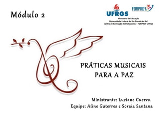 PRÁTICAS MUSICAIS 
PARA A PAZ 
Ministrante: Luciane Cuervo. 
Equipe: Aline Guterres e Soraia Santana 
Módulo 2 
 