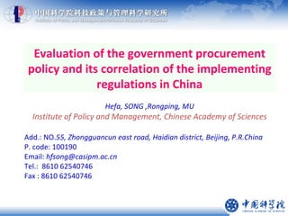 Evaluation of the government procurement policy and its correlation of the implementing regulations in China Hefa, SONG ,Rongping, MU Institute of Policy and Management, Chinese Academy of Sciences Add.: NO. 55, Zhongguancun east road, Haidian district, Beijing, P.R.China P. code: 100190 Email:  [email_address] Tel.:  8610 62540746  Fax : 8610 62540746 