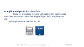 6SEM - 18CS44 - Microcontrollers & Embedded Systems
6. Application Specific User Interface:
These are embedded systems with application-specific user
interfaces like Buttons, switches, keypad, lights, bells, display units,
etc.
Mobile phone is an example for this.
5/15/2020
 