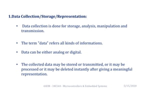 6SEM - 18CS44 - Microcontrollers & Embedded Systems
1.Data Collection/Storage/Representation:
• Data collection is done for storage, analysis, manipulation and
transmission.
• The term "data" refers all kinds of informations.
• Data can be either analog or digital.
• The collected data may be stored or transmitted, or it may be
processed or it may be deleted instantly after giving a meaningful
representation.
5/15/2020
 