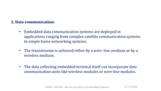 6SEM - 18CS44 - Microcontrollers & Embedded Systems
2. Data communication:
• Embedded data communication systems are deployed in
applications ranging from complex satellite communication systems
to simple home networking systems.
• The transmission is achieved either by a wire- line medium or by a
wireless medium.
• The data collecting embedded terminal itself can incorporate data
communication units like wireless modules or wire-line modules.
5/15/2020
 