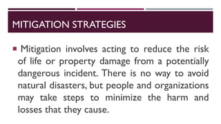 MITIGATION STRATEGIES
 Mitigation involves acting to reduce the risk
of life or property damage from a potentially
dangerous incident. There is no way to avoid
natural disasters, but people and organizations
may take steps to minimize the harm and
losses that they cause.
 
