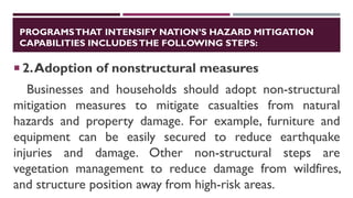 PROGRAMSTHAT INTENSIFY NATION’S HAZARD MITIGATION
CAPABILITIES INCLUDESTHE FOLLOWING STEPS:
 2.Adoption of nonstructural measures
Businesses and households should adopt non-structural
mitigation measures to mitigate casualties from natural
hazards and property damage. For example, furniture and
equipment can be easily secured to reduce earthquake
injuries and damage. Other non-structural steps are
vegetation management to reduce damage from wildfires,
and structure position away from high-risk areas.
 