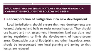 PROGRAMSTHAT INTENSIFY NATION’S HAZARD MITIGATION
CAPABILITIES INCLUDESTHE FOLLOWING STEPS:
 3. Incorporation of mitigation into new development
Local jurisdictions should ensure that new developments are
located, designed and built to resist natural hazards. They should
use hazard and risk assessment information, land use plans and
zoning regulations to limit the development of hazard-prone
areas. Compatible uses of floodplains and other hazardous areas
should be incorporated into local planning and zoning so that
losses are reduced.
 