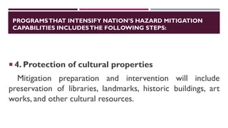 PROGRAMSTHAT INTENSIFY NATION’S HAZARD MITIGATION
CAPABILITIES INCLUDESTHE FOLLOWING STEPS:
 4. Protection of cultural properties
Mitigation preparation and intervention will include
preservation of libraries, landmarks, historic buildings, art
works, and other cultural resources.
 