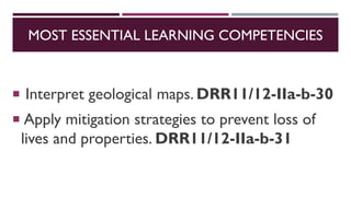 MOST ESSENTIAL LEARNING COMPETENCIES
 Interpret geological maps. DRR11/12-IIa-b-30
 Apply mitigation strategies to prevent loss of
lives and properties. DRR11/12-IIa-b-31
 