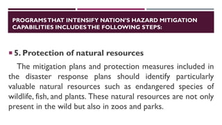 PROGRAMSTHAT INTENSIFY NATION’S HAZARD MITIGATION
CAPABILITIES INCLUDESTHE FOLLOWING STEPS:
 5. Protection of natural resources
The mitigation plans and protection measures included in
the disaster response plans should identify particularly
valuable natural resources such as endangered species of
wildlife, fish, and plants. These natural resources are not only
present in the wild but also in zoos and parks.
 