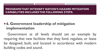 PROGRAMSTHAT INTENSIFY NATION’S HAZARD MITIGATION
CAPABILITIES INCLUDESTHE FOLLOWING STEPS:
 6. Government leadership of mitigation
implementation
Government at all levels should set an example by
requiring that new facilities that they fund, regulate, or lease
be designed, built, and located in accordance with modern
building codes and sound.
 