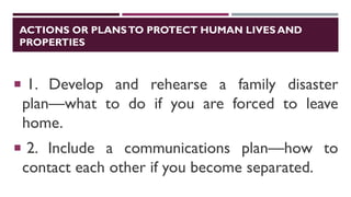 ACTIONS OR PLANSTO PROTECT HUMAN LIVES AND
PROPERTIES
 1. Develop and rehearse a family disaster
plan—what to do if you are forced to leave
home.
 2. Include a communications plan—how to
contact each other if you become separated.
 
