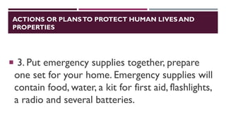 ACTIONS OR PLANSTO PROTECT HUMAN LIVES AND
PROPERTIES
 3. Put emergency supplies together, prepare
one set for your home. Emergency supplies will
contain food, water, a kit for first aid, flashlights,
a radio and several batteries.
 