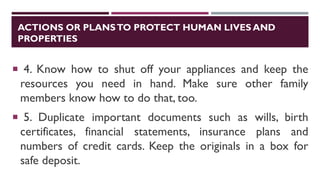 ACTIONS OR PLANSTO PROTECT HUMAN LIVES AND
PROPERTIES
 4. Know how to shut off your appliances and keep the
resources you need in hand. Make sure other family
members know how to do that, too.
 5. Duplicate important documents such as wills, birth
certificates, financial statements, insurance plans and
numbers of credit cards. Keep the originals in a box for
safe deposit.
 