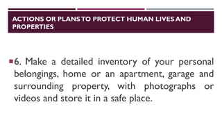 ACTIONS OR PLANSTO PROTECT HUMAN LIVES AND
PROPERTIES
6. Make a detailed inventory of your personal
belongings, home or an apartment, garage and
surrounding property, with photographs or
videos and store it in a safe place.
 