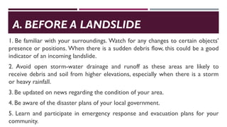 A. BEFORE A LANDSLIDE
1. Be familiar with your surroundings. Watch for any changes to certain objects'
presence or positions. When there is a sudden debris flow, this could be a good
indicator of an incoming landslide.
2. Avoid open storm-water drainage and runoff as these areas are likely to
receive debris and soil from higher elevations, especially when there is a storm
or heavy rainfall.
3. Be updated on news regarding the condition of your area.
4. Be aware of the disaster plans of your local government.
5. Learn and participate in emergency response and evacuation plans for your
community.
 