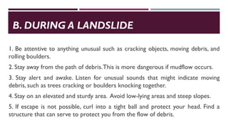 B. DURING A LANDSLIDE
1. Be attentive to anything unusual such as cracking objects, moving debris, and
rolling boulders.
2. Stay away from the path of debris.This is more dangerous if mudflow occurs.
3. Stay alert and awake. Listen for unusual sounds that might indicate moving
debris, such as trees cracking or boulders knocking together.
4. Stay on an elevated and sturdy area. Avoid low-lying areas and steep slopes.
5. If escape is not possible, curl into a tight ball and protect your head. Find a
structure that can serve to protect you from the flow of debris.
 