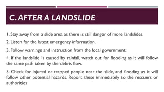 C.AFTER A LANDSLIDE
1. Stay away from a slide area as there is still danger of more landslides.
2. Listen for the latest emergency information.
3. Follow warnings and instruction from the local government.
4. If the landslide is caused by rainfall, watch out for flooding as it will follow
the same path taken by the debris flow.
5. Check for injured or trapped people near the slide, and flooding as it will
follow other potential hazards. Report these immediately to the rescuers or
authorities
 