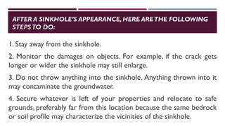 AFTER A SINKHOLE’S APPEARANCE, HERE ARETHE FOLLOWING
STEPSTO DO:
1. Stay away from the sinkhole.
2. Monitor the damages on objects. For example, if the crack gets
longer or wider the sinkhole may still enlarge.
3. Do not throw anything into the sinkhole. Anything thrown into it
may contaminate the groundwater.
4. Secure whatever is left of your properties and relocate to safe
grounds, preferably far from this location because the same bedrock
or soil profile may characterize the vicinities of the sinkhole.
 
