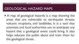 GEOLOGICAL HAZARD MAPS
 A map of geological hazards is a map showing the
areas that are vulnerable to earthquake threats,
volcanic eruptions, and landslides. It is a tool that
scientists and local authorities use to anticipate any
hazard that a geological event could bring. It also
helps educate the public about and train them for
the geological threat.
 