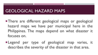 GEOLOGICAL HAZARD MAPS
There are different geological maps or geological
hazard maps we have per municipal here in the
Philippines. The maps depend on what disaster it
focuses on.
Legend per type of geological map varies, it
describes the severity of the disaster in that area.
 