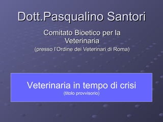 Dott.Pasqualino Santori Comitato Bioetico per la Veterinaria (presso l’Ordine dei Veterinari di Roma) Veterinaria in tempo di crisi (titolo provvisorio) 