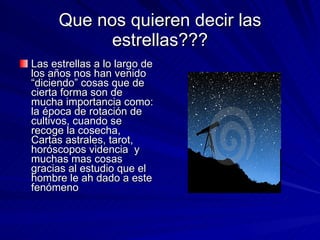 Que nos quieren decir las estrellas??? Las estrellas a lo largo de los años nos han venido “diciendo” cosas que de cierta forma son de mucha importancia como: la época de rotación de cultivos, cuando se recoge la cosecha, Cartas astrales, tarot, horóscopos videncia  y muchas mas cosas gracias al estudio que el hombre le ah dado a este fenómeno 