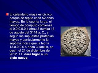 El calendario maya es cíclico, porque se repite cada 52 años mayas. En la cuenta larga, el tiempo de cómputo comienza el 0.0.0.0.0 4 ahau 8 cumkú 13 de agosto del 3114 a. C., y según las supuestas profecías mayas y particularmente la séptima indica que la fecha 13.0.0.0.0 4 ahau 3 kankin, es decir, el 21 de diciembre de 2012 D.C  dará lugar a un ciclo nuevo.  
