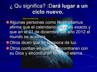 ¿ Qu significa? :D ará lugar a un ciclo nuevo.  Algunas personas como Nostradamus afirma que el calendario maya es exacto y que en el 21 de diciembre del año 2012 el mundo se acabara. Otros dicen que es la epoca de luz. Otros confian en que se encontraran con su Dios y encontraran felicidad eterna.  