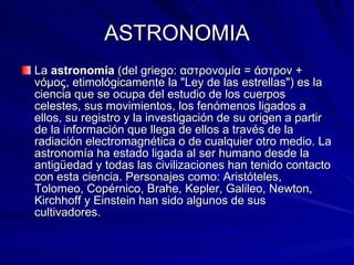 ASTRONOMIA La  astronomía  (del griego: αστρονομία = άστρον + νόμος, etimológicamente la "Ley de las estrellas") es la ciencia que se ocupa del estudio de los cuerpos celestes, sus movimientos, los fenómenos ligados a ellos, su registro y la investigación de su origen a partir de la información que llega de ellos a través de la radiación electromagnética o de cualquier otro medio. La astronomía ha estado ligada al ser humano desde la antigüedad y todas las civilizaciones han tenido contacto con esta ciencia. Personajes como: Aristóteles, Tolomeo, Copérnico, Brahe, Kepler, Galileo, Newton, Kirchhoff y Einstein han sido algunos de sus cultivadores.  