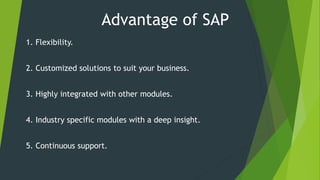 Advantage of SAP
1. Flexibility.
2. Customized solutions to suit your business.
3. Highly integrated with other modules.
4. Industry specific modules with a deep insight.
5. Continuous support.
 