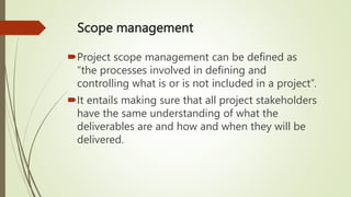 Scope management
Project scope management can be defined as
“the processes involved in defining and
controlling what is or is not included in a project”.
It entails making sure that all project stakeholders
have the same understanding of what the
deliverables are and how and when they will be
delivered.
 