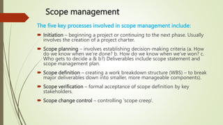 Scope management
The five key processes involved in scope management include:
 Initiation – beginning a project or continuing to the next phase. Usually
involves the creation of a project charter.
 Scope planning – involves establishing decision-making criteria (a. How
do we know when we’re done? b. How do we know when we’ve won? c.
Who gets to decide a & b?) Deliverables include scope statement and
scope management plan.
 Scope definition – creating a work breakdown structure (WBS) – to break
major deliverables down into smaller, more manageable components).
 Scope verification – formal acceptance of scope definition by key
stakeholders.
 Scope change control – controlling ‘scope creep’.
 