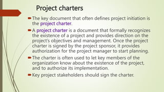 Project charters
The key document that often defines project initiation is
the project charter.
A project charter is a document that formally recognizes
the existence of a project and provides direction on the
project’s objectives and management. Once the project
charter is signed by the project sponsor, it provides
authorization for the project manager to start planning.
The charter is often used to let key members of the
organization know about the existence of the project,
and to authorize its implementation.
Key project stakeholders should sign the charter.
 