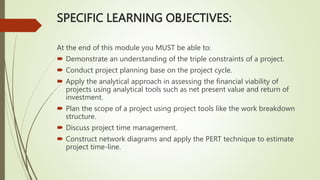 SPECIFIC LEARNING OBJECTIVES:
At the end of this module you MUST be able to:
 Demonstrate an understanding of the triple constraints of a project.
 Conduct project planning base on the project cycle.
 Apply the analytical approach in assessing the financial viability of
projects using analytical tools such as net present value and return of
investment.
 Plan the scope of a project using project tools like the work breakdown
structure.
 Discuss project time management.
 Construct network diagrams and apply the PERT technique to estimate
project time-line.
 