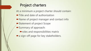 Project charters
At a minimum a project charter should contain:
Title and date of authorization
Name of project manager and contact info
Statement of project Scope
Summary of approach:
roles and responsibilities matrix
a sign-off page for key stakeholders.
 