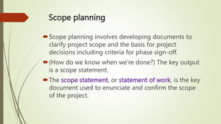 Scope planning
Scope planning involves developing documents to
clarify project scope and the basis for project
decisions including criteria for phase sign-off.
(How do we know when we’re done?) The key output
is a scope statement.
The scope statement, or statement of work, is the key
document used to enunciate and confirm the scope
of the project.
 