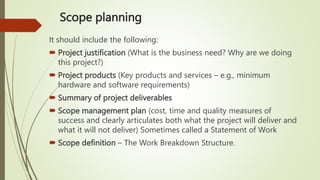 Scope planning
It should include the following:
 Project justification (What is the business need? Why are we doing
this project?)
 Project products (Key products and services – e.g., minimum
hardware and software requirements)
 Summary of project deliverables
 Scope management plan (cost, time and quality measures of
success and clearly articulates both what the project will deliver and
what it will not deliver) Sometimes called a Statement of Work
 Scope definition – The Work Breakdown Structure.
 
