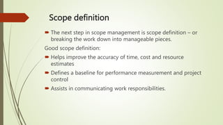 Scope definition
 The next step in scope management is scope definition – or
breaking the work down into manageable pieces.
Good scope definition:
 Helps improve the accuracy of time, cost and resource
estimates
 Defines a baseline for performance measurement and project
control
 Assists in communicating work responsibilities.
 