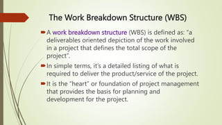 The Work Breakdown Structure (WBS)
A work breakdown structure (WBS) is defined as: “a
deliverables oriented depiction of the work involved
in a project that defines the total scope of the
project”.
In simple terms, it’s a detailed listing of what is
required to deliver the product/service of the project.
It is the “heart” or foundation of project management
that provides the basis for planning and
development for the project.
 