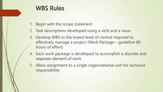 WBS Rules
1. Begin with the scope statement
2. Task descriptions developed using a verb and a noun
3. Develop WBS to the lowest level of control required to
effectively manage a project (Work Package – guideline 80
hours of effort)
4. Each work package is developed to accomplish a discrete and
separate element of work
5. Allow assignment to a single organizational unit for exclusive
responsibility
 