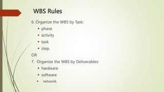 WBS Rules
6. Organize the WBS by Task:
 phase
 activity
 task
 step.
OR
7. Organize the WBS by Deliverables:
 hardware
 software
 network.
 