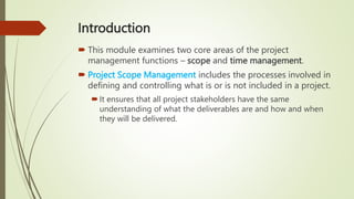 Introduction
 This module examines two core areas of the project
management functions – scope and time management.
 Project Scope Management includes the processes involved in
defining and controlling what is or is not included in a project.
It ensures that all project stakeholders have the same
understanding of what the deliverables are and how and when
they will be delivered.
 