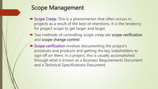 Scope Management
 Scope Creep. This is a phenomenon that often occurs in
projects as a result of the best of intentions. It is the tendency
for project scope to get larger and larger.
 Two methods of controlling scope creep are scope verification
and scope change control.
 Scope verification involves documenting the project’s
processes and products and getting the key stakeholders to
sign off on them. In a project, this is usually accomplished
through what is known as a Business Requirements Document
and a Technical Specifications Document.
 