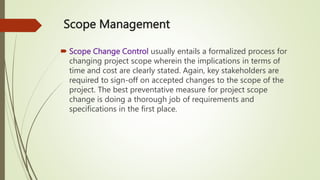 Scope Management
 Scope Change Control usually entails a formalized process for
changing project scope wherein the implications in terms of
time and cost are clearly stated. Again, key stakeholders are
required to sign-off on accepted changes to the scope of the
project. The best preventative measure for project scope
change is doing a thorough job of requirements and
specifications in the first place.
 