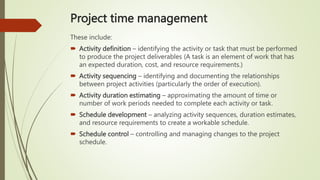 Project time management
These include:
 Activity definition – identifying the activity or task that must be performed
to produce the project deliverables (A task is an element of work that has
an expected duration, cost, and resource requirements.)
 Activity sequencing – identifying and documenting the relationships
between project activities (particularly the order of execution).
 Activity duration estimating – approximating the amount of time or
number of work periods needed to complete each activity or task.
 Schedule development – analyzing activity sequences, duration estimates,
and resource requirements to create a workable schedule.
 Schedule control – controlling and managing changes to the project
schedule.
 