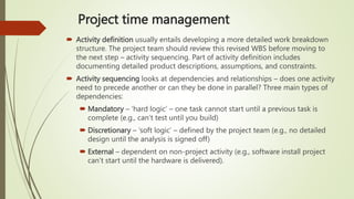 Project time management
 Activity definition usually entails developing a more detailed work breakdown
structure. The project team should review this revised WBS before moving to
the next step – activity sequencing. Part of activity definition includes
documenting detailed product descriptions, assumptions, and constraints.
 Activity sequencing looks at dependencies and relationships – does one activity
need to precede another or can they be done in parallel? Three main types of
dependencies:
 Mandatory – ‘hard logic’ – one task cannot start until a previous task is
complete (e.g., can’t test until you build)
 Discretionary – ‘soft logic’ – defined by the project team (e.g., no detailed
design until the analysis is signed off)
 External – dependent on non-project activity (e.g., software install project
can’t start until the hardware is delivered).
 