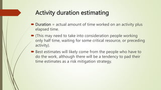 Activity duration estimating
 Duration = actual amount of time worked on an activity plus
elapsed time.
 (This may need to take into consideration people working
only half time, waiting for some critical resource, or preceding
activity).
 Best estimates will likely come from the people who have to
do the work, although there will be a tendency to pad their
time estimates as a risk mitigation strategy.
 