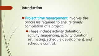 Introduction
Project time management involves the
processes required to ensure timely
completion of a project.
These include activity definition,
activity sequencing, activity duration
estimating, schedule development, and
schedule control.
 