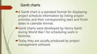 Gantt charts
A Gantt chart is a standard format for displaying
project schedule information by listing project
activities and their corresponding start and finish
dates in calendar format.
Gantt charts were developed by Henry Gantt
during World War I for scheduling work in
factories.
Today they are usually produced by project
management software.
 